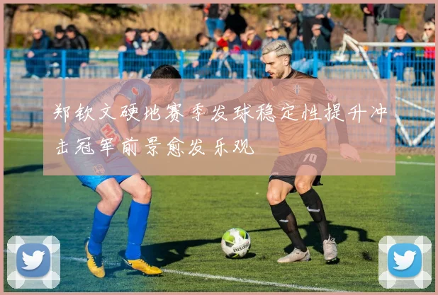 郑钦文硬地赛季发球稳定性提升冲击冠军前景愈发乐观