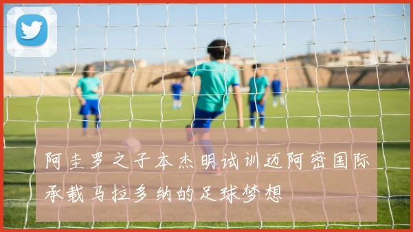 阿圭罗之子本杰明试训迈阿密国际承载马拉多纳的足球梦想