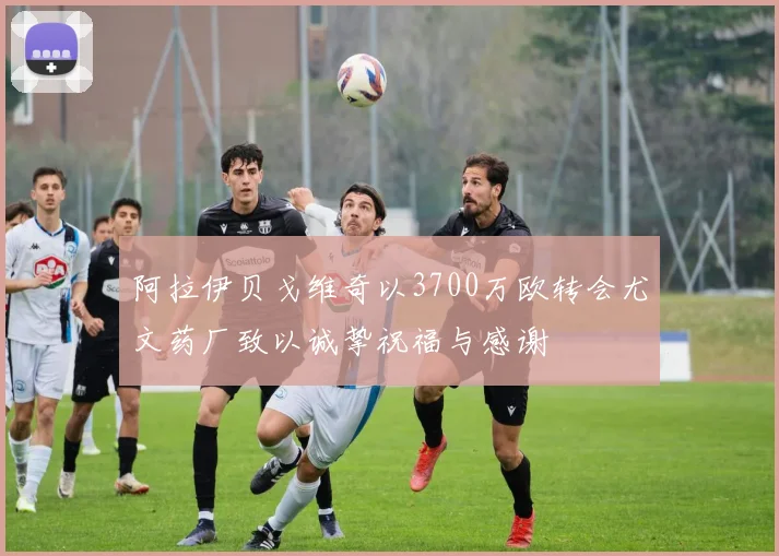 阿拉伊贝戈维奇以3700万欧转会尤文药厂致以诚挚祝福与感谢
