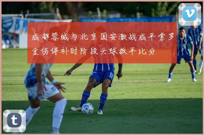 成都蓉城与北京国安激战成平索罗金伤停补时阶段头球扳平比分